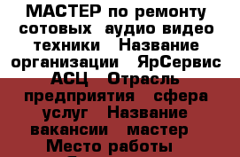 МАСТЕР по ремонту сотовых, аудио-видео техники › Название организации ­ ЯрСервис АСЦ › Отрасль предприятия ­ сфера услуг › Название вакансии ­ мастер › Место работы ­ Ярославль, ленинградский пр-кт › Подчинение ­ директор › Минимальный оклад ­ 20 000 › Возраст от ­ 25 - Ярославская обл., Ярославль г. Работа » Вакансии   . Ярославская обл.,Ярославль г.